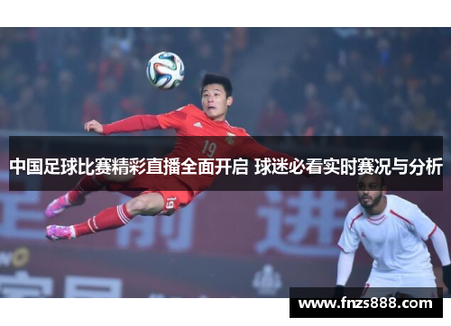 中国足球比赛精彩直播全面开启 球迷必看实时赛况与分析