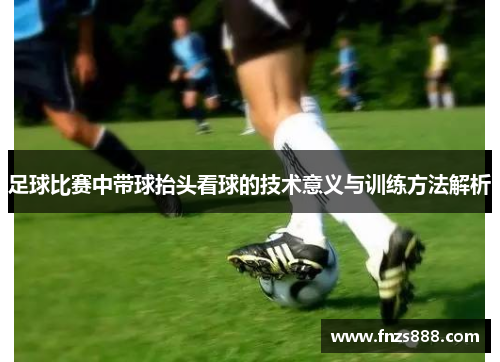 足球比赛中带球抬头看球的技术意义与训练方法解析