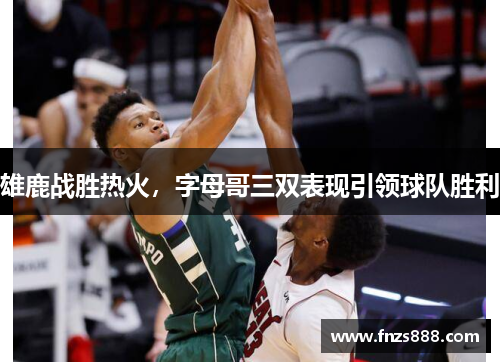 雄鹿战胜热火，字母哥三双表现引领球队胜利