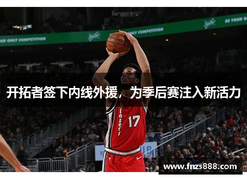 开拓者签下内线外援，为季后赛注入新活力