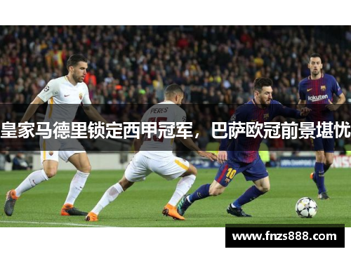 皇家马德里锁定西甲冠军，巴萨欧冠前景堪忧