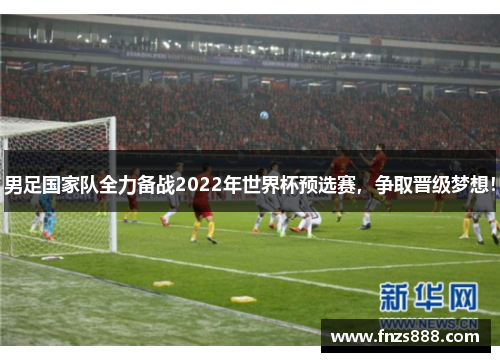 男足国家队全力备战2022年世界杯预选赛，争取晋级梦想！
