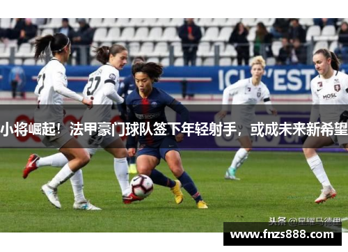 小将崛起！法甲豪门球队签下年轻射手，或成未来新希望