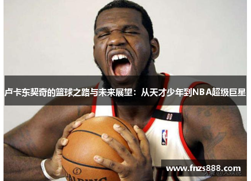 卢卡东契奇的篮球之路与未来展望：从天才少年到NBA超级巨星