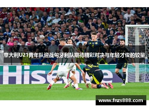 意大利U21青年队迎战匈牙利队期待精彩对决与年轻才俊的较量