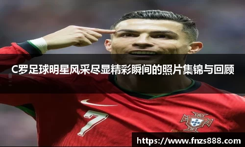 C罗足球明星风采尽显精彩瞬间的照片集锦与回顾