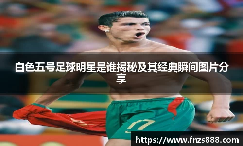 白色五号足球明星是谁揭秘及其经典瞬间图片分享
